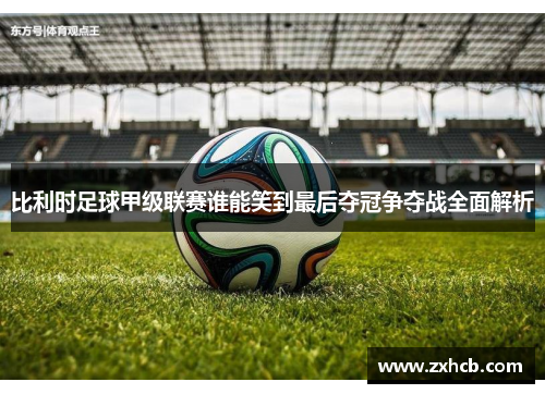 比利时足球甲级联赛谁能笑到最后夺冠争夺战全面解析