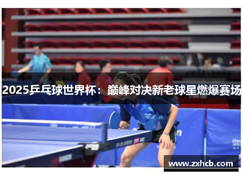 2025乒乓球世界杯：巅峰对决新老球星燃爆赛场