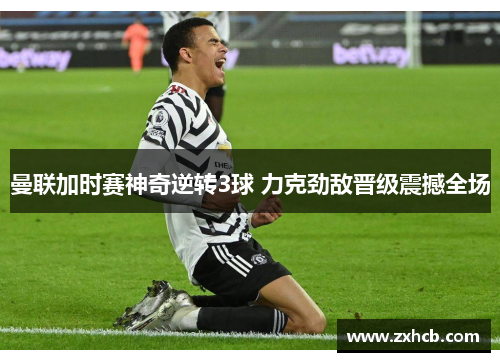 曼联加时赛神奇逆转3球 力克劲敌晋级震撼全场